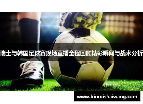 瑞士与韩国足球赛现场直播全程回顾精彩瞬间与战术分析